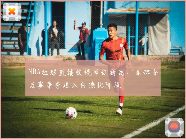 NBA红球直播收视率创新高,东部季后赛争夺进入白热化阶段