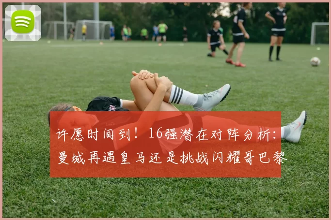 许愿时间到！16强潜在对阵分析：曼城再遇皇马还是挑战闪耀哥巴黎或对决巴萨