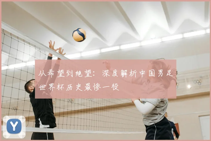 从希望到绝望:深度解析中国男足世界杯历史最惨一役