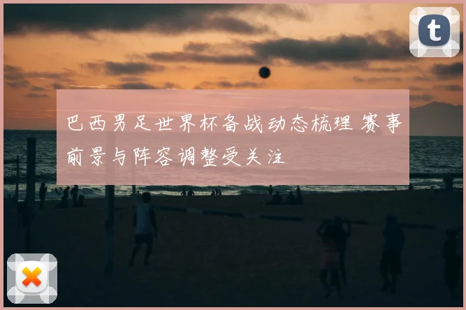 巴西男足世界杯备战动态梳理 赛事前景与阵容调整受关注