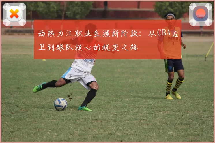 西热力江职业生涯新阶段：从CBA后卫到球队核心的蜕变之路