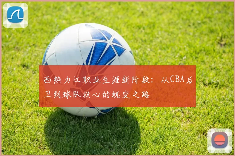 西热力江职业生涯新阶段：从CBA后卫到球队核心的蜕变之路