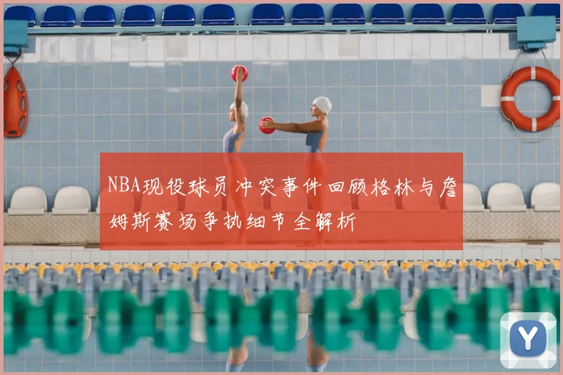NBA现役球员冲突事件回顾格林与詹姆斯赛场争执细节全解析