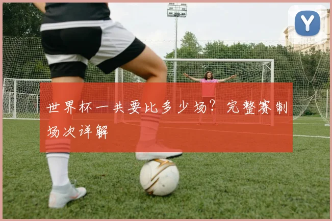 世界杯一共要比多少场?完整赛制场次详解