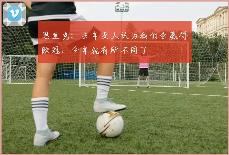 恩里克：去年没人认为我们会赢得欧冠，今年就有所不同了