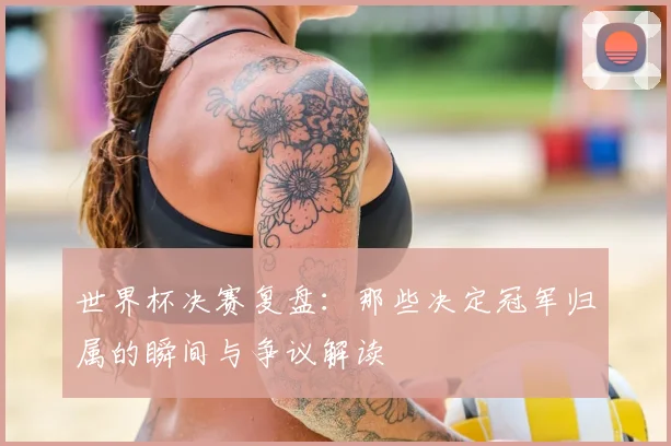 世界杯决赛复盘：那些决定冠军归属的瞬间与争议解读