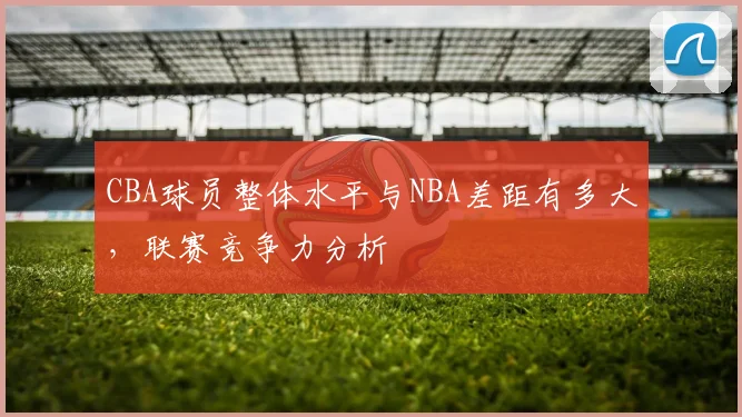 CBA球员整体水平与NBA差距有多大，联赛竞争力分析