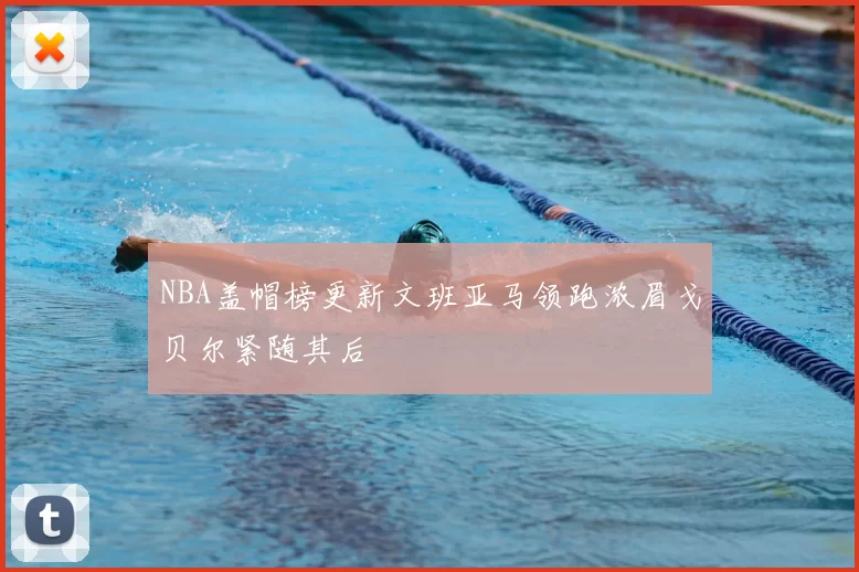 NBA盖帽榜更新文班亚马领跑浓眉戈贝尔紧随其后