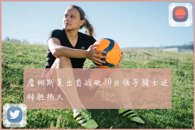 詹姆斯复出首战砍30分领导骑士逆转胜热火