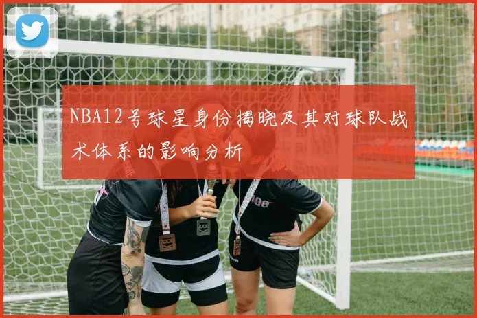 NBA12号球星身份揭晓及其对球队战术体系的影响分析