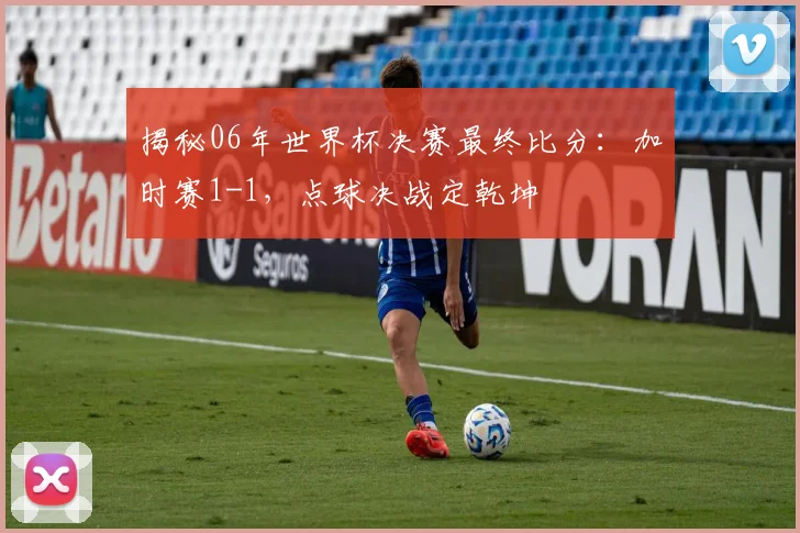 揭秘06年世界杯决赛最终比分：加时赛1-1，点球决战定乾坤