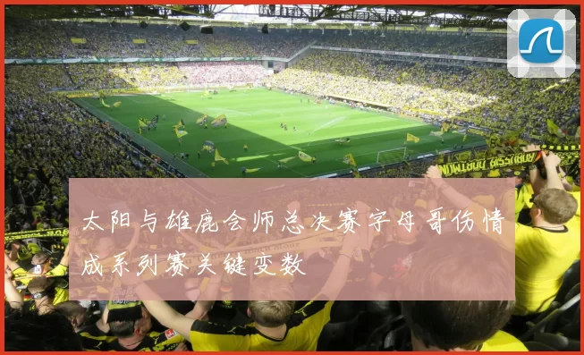 太阳与雄鹿会师总决赛字母哥伤情成系列赛关键变数