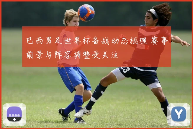 巴西男足世界杯备战动态梳理 赛事前景与阵容调整受关注