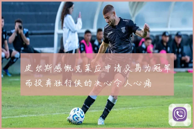 皮尔斯感慨克莱应申请交易为冠军而投奔独行侠的决心令人心痛