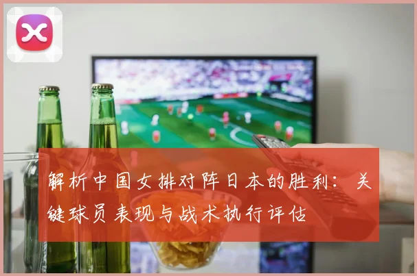 解析中国女排对阵日本的胜利：关键球员表现与战术执行评估