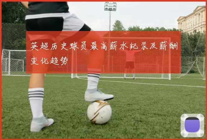 英超历史球员最高薪水纪录及薪酬变化趋势