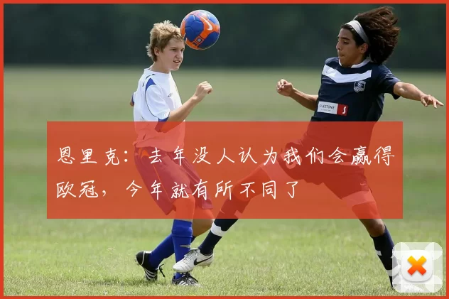 恩里克：去年没人认为我们会赢得欧冠，今年就有所不同了