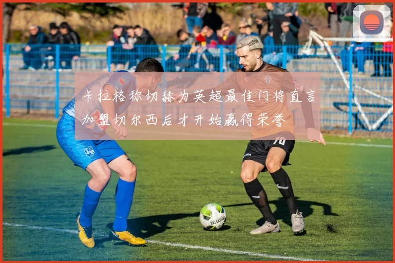 卡拉格称切赫为英超最佳门将直言加盟切尔西后才开始赢得荣誉