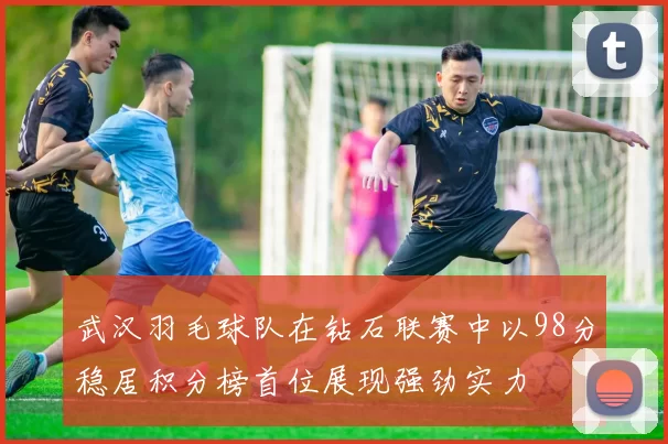 武汉羽毛球队在钻石联赛中以98分稳居积分榜首位展现强劲实力