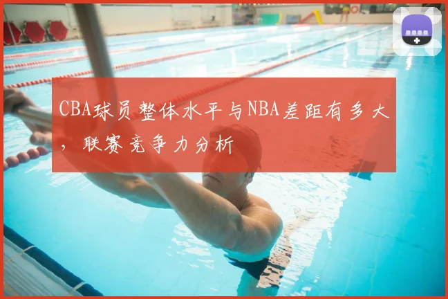CBA球员整体水平与NBA差距有多大,联赛竞争力分析