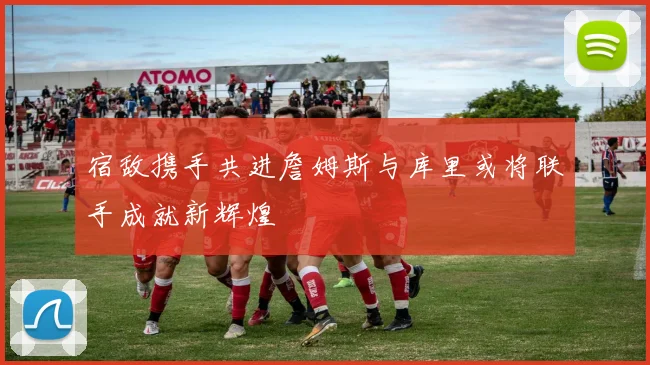 宿敌携手共进詹姆斯与库里或将联手成就新辉煌