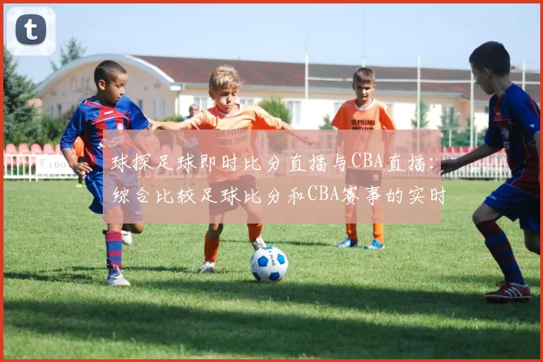 球探足球即时比分直播与CBA直播：综合比较足球比分和CBA赛事的实时更新