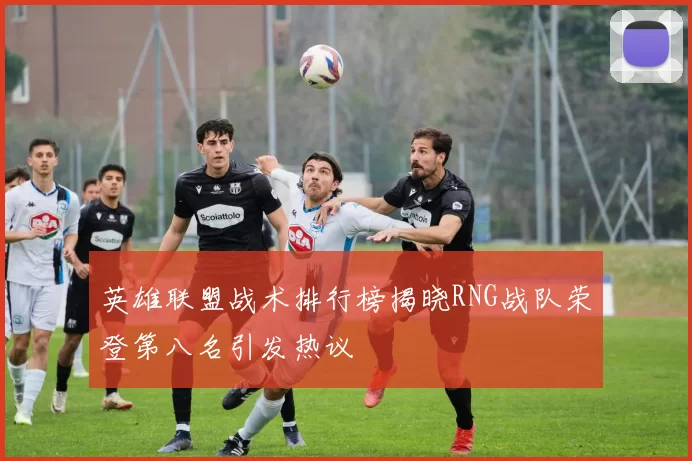 英雄联盟战术排行榜揭晓RNG战队荣登第八名引发热议