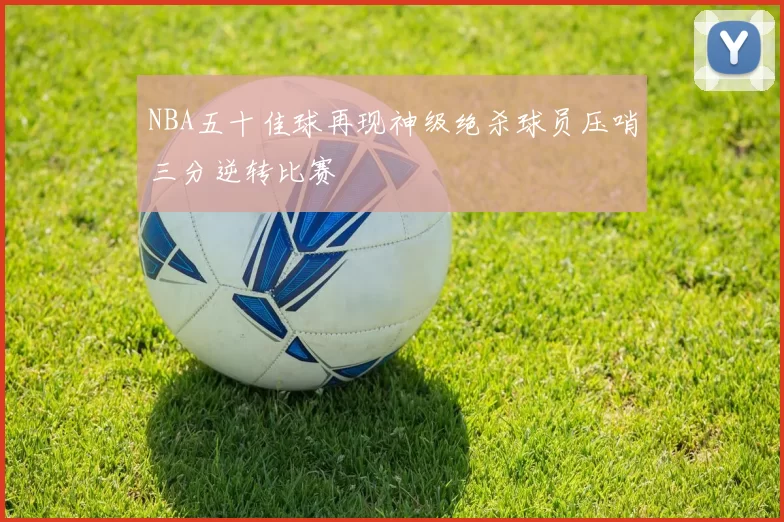 NBA五十佳球再现神级绝杀球员压哨三分逆转比赛