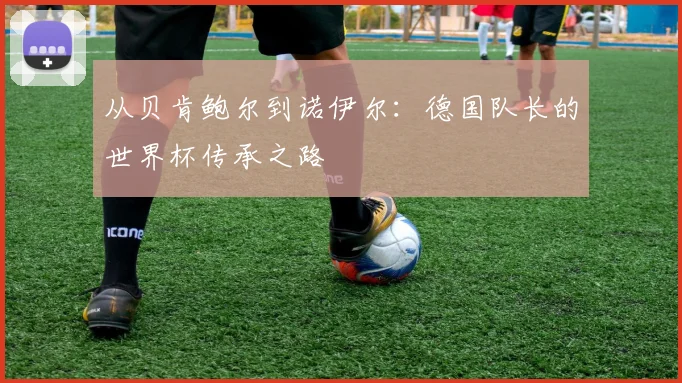 从贝肯鲍尔到诺伊尔：德国队长的世界杯传承之路