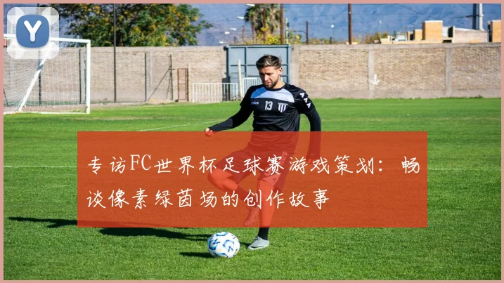 专访FC世界杯足球赛游戏策划：畅谈像素绿茵场的创作故事