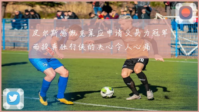 皮尔斯感慨克莱应申请交易为冠军而投奔独行侠的决心令人心痛