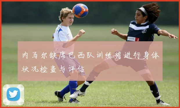 内马尔缺席巴西队训练将进行身体状况检查与评估