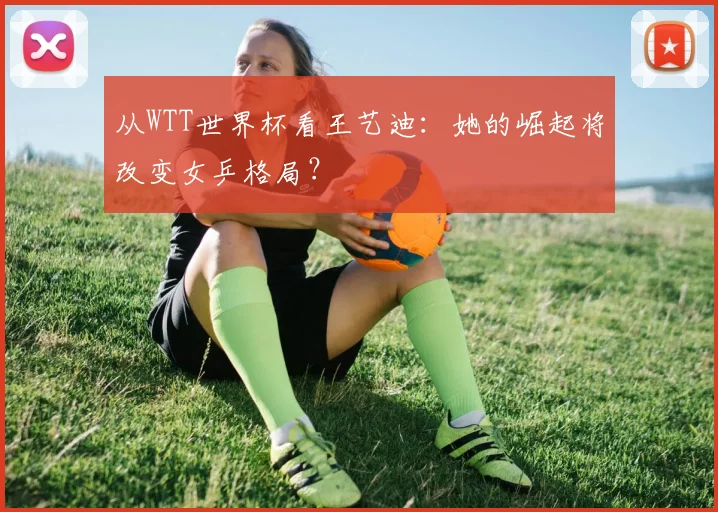 从WTT世界杯看王艺迪：她的崛起将改变女乒格局？