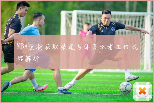 NBA素材获取渠道与体育记者工作流程解析