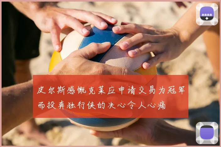 皮尔斯感慨克莱应申请交易为冠军而投奔独行侠的决心令人心痛