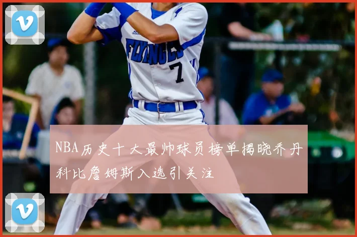 NBA历史十大最帅球员榜单揭晓乔丹科比詹姆斯入选引关注