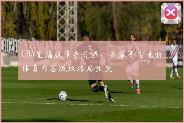 CBA直播权争夺升温，多家平台竞价体育内容版权格局生变