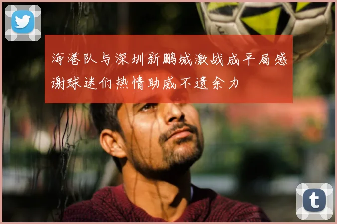 海港队与深圳新鹏城激战成平局感谢球迷们热情助威不遗余力