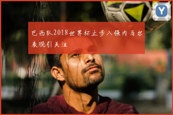 巴西队2018世界杯止步八强内马尔表现引关注