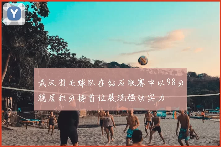武汉羽毛球队在钻石联赛中以98分稳居积分榜首位展现强劲实力