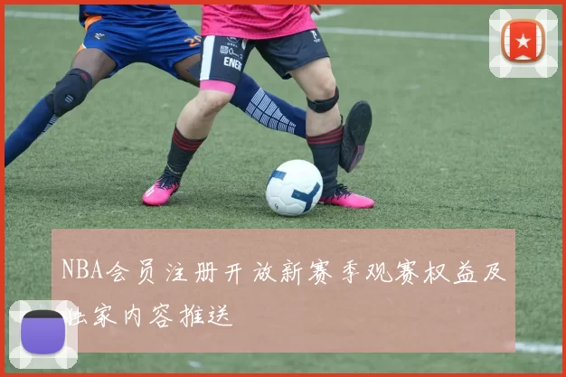 NBA会员注册开放新赛季观赛权益及独家内容推送