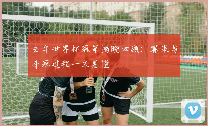 去年世界杯冠军揭晓回顾：赛果与夺冠过程一文看懂