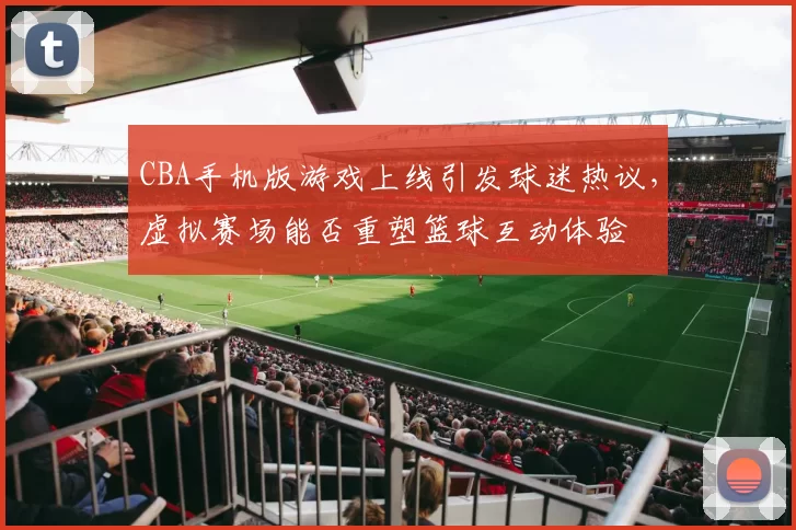 CBA手机版游戏上线引发球迷热议,虚拟赛场能否重塑篮球互动体验