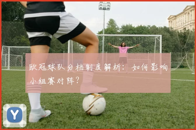 欧冠球队分档制度解析：如何影响小组赛对阵？