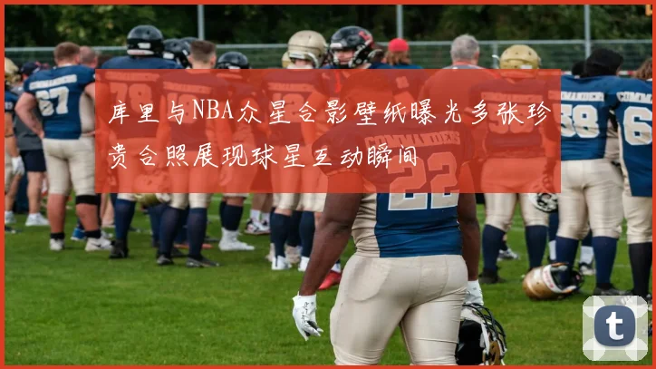 库里与NBA众星合影壁纸曝光多张珍贵合照展现球星互动瞬间