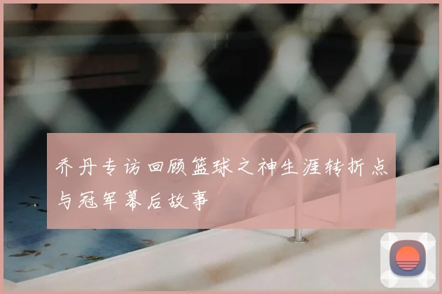 乔丹专访回顾篮球之神生涯转折点与冠军幕后故事