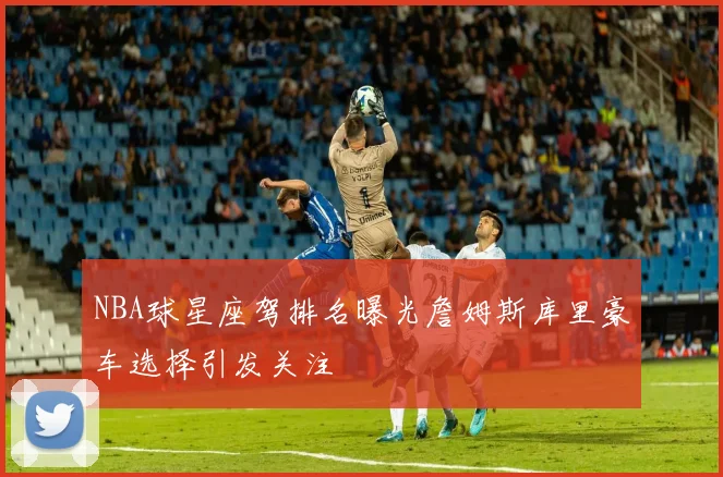 NBA球星座驾排名曝光詹姆斯库里豪车选择引发关注