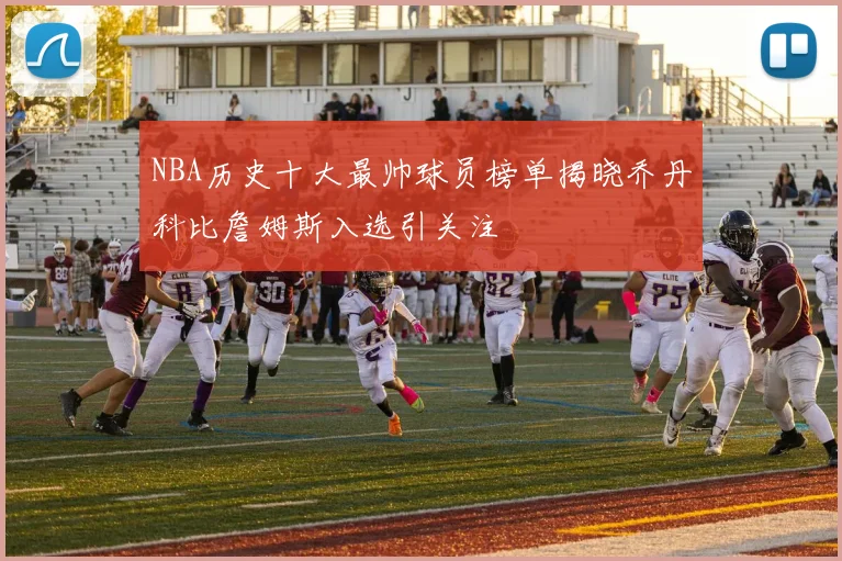 NBA历史十大最帅球员榜单揭晓乔丹科比詹姆斯入选引关注