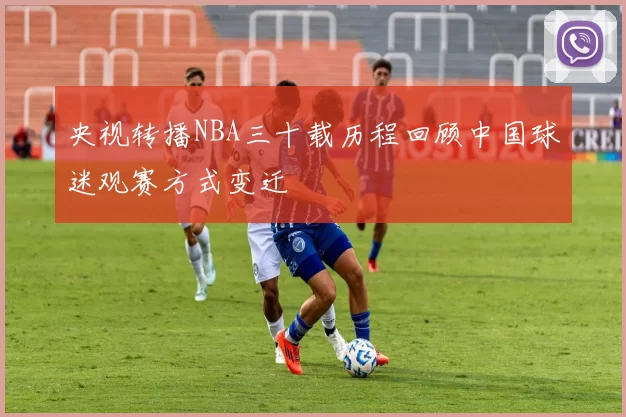 央视转播NBA三十载历程回顾中国球迷观赛方式变迁