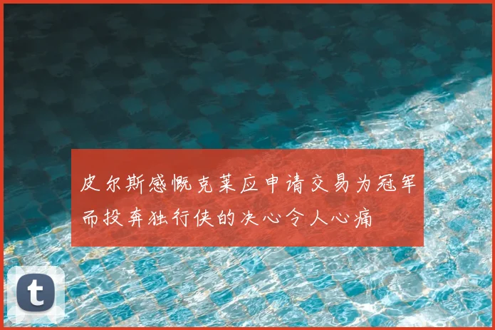 皮尔斯感慨克莱应申请交易为冠军而投奔独行侠的决心令人心痛